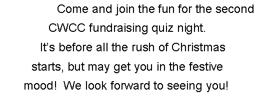 Text Box: Come and join the fun for the second CWCC fundraising quiz night.   Its before all the rush of Christmas starts, but may get you in the festive mood!  We look forward to seeing you!