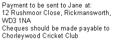 Text Box: Payment to be sent to Jane at:12 Rushmoor Close, Rickmansworth, WD3 1NACheques should be made payable to Chorleywood Cricket Club